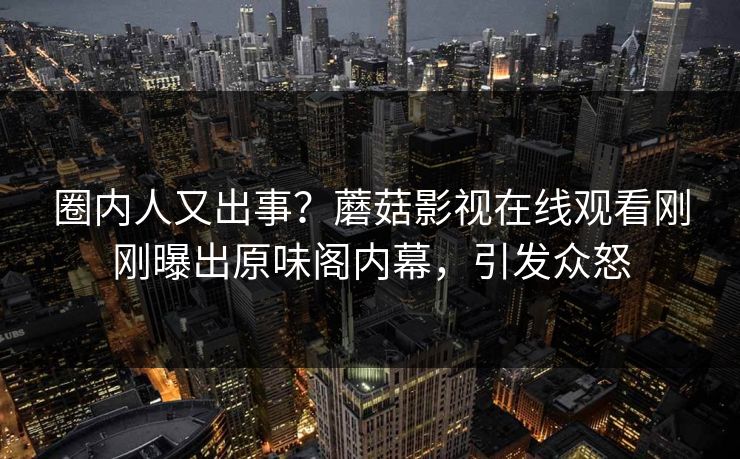 圈内人又出事？蘑菇影视在线观看刚刚曝出原味阁内幕，引发众怒