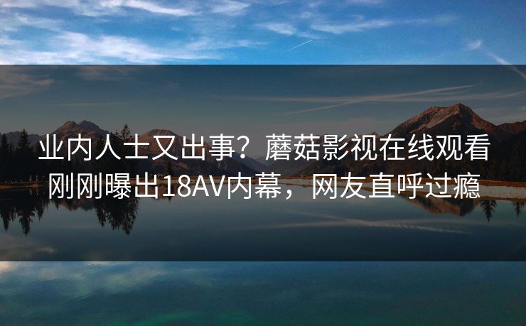 业内人士又出事？蘑菇影视在线观看刚刚曝出18AV内幕，网友直呼过瘾