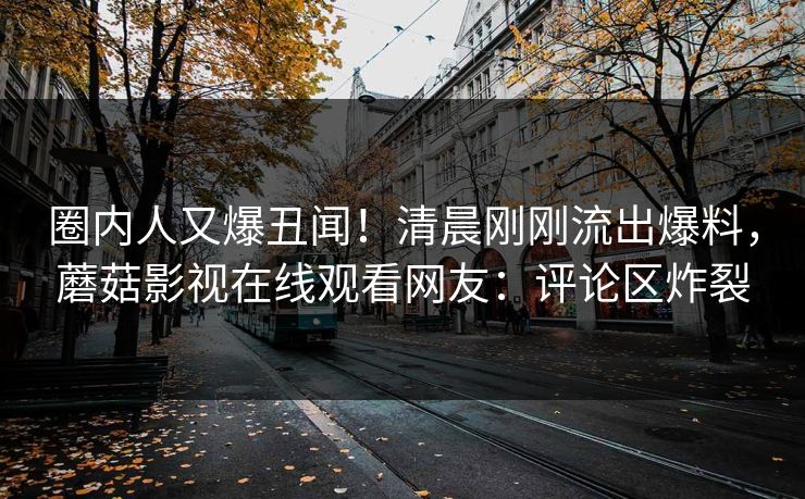 圈内人又爆丑闻！清晨刚刚流出爆料，蘑菇影视在线观看网友：评论区炸裂