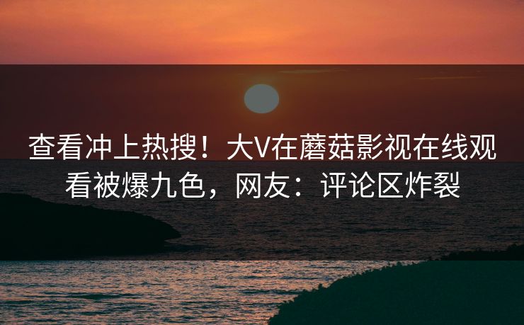查看冲上热搜！大V在蘑菇影视在线观看被爆九色，网友：评论区炸裂
