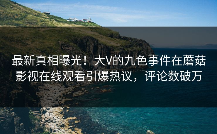 最新真相曝光！大V的九色事件在蘑菇影视在线观看引爆热议，评论数破万