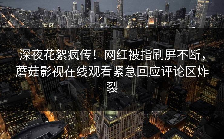 深夜花絮疯传！网红被指刷屏不断，蘑菇影视在线观看紧急回应评论区炸裂