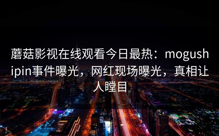 蘑菇影视在线观看今日最热：mogushipin事件曝光，网红现场曝光，真相让人瞠目