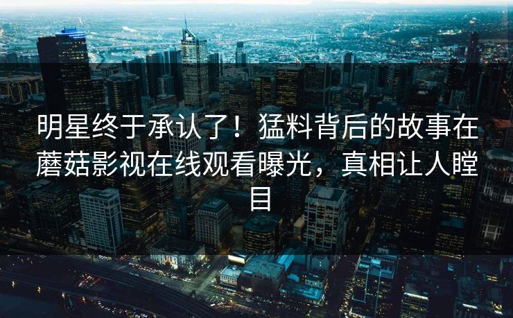明星终于承认了！猛料背后的故事在蘑菇影视在线观看曝光，真相让人瞠目