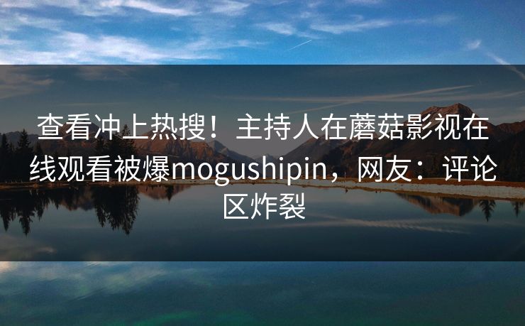 查看冲上热搜！主持人在蘑菇影视在线观看被爆mogushipin，网友：评论区炸裂