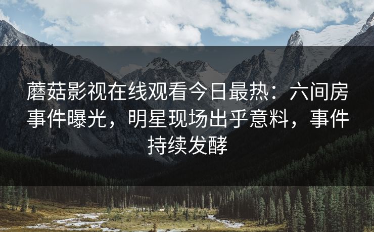 蘑菇影视在线观看今日最热：六间房事件曝光，明星现场出乎意料，事件持续发酵