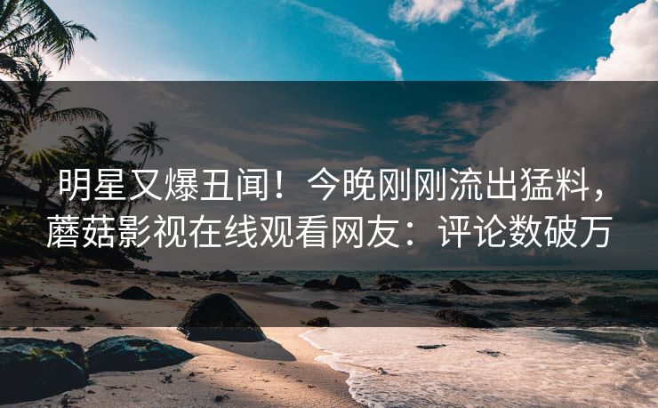 明星又爆丑闻！今晚刚刚流出猛料，蘑菇影视在线观看网友：评论数破万