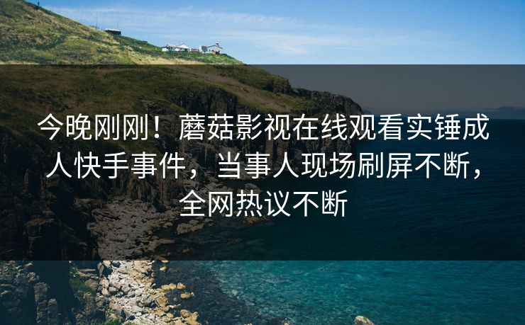 今晚刚刚！蘑菇影视在线观看实锤成人快手事件，当事人现场刷屏不断，全网热议不断