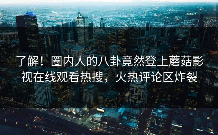 了解！圈内人的八卦竟然登上蘑菇影视在线观看热搜，火热评论区炸裂