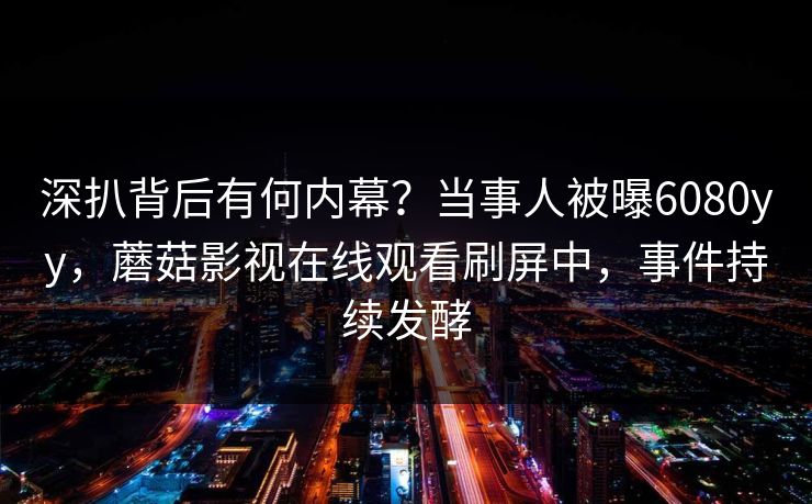 深扒背后有何内幕？当事人被曝6080yy，蘑菇影视在线观看刷屏中，事件持续发酵