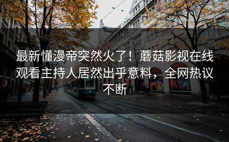 最新懂漫帝突然火了！蘑菇影视在线观看主持人居然出乎意料，全网热议不断