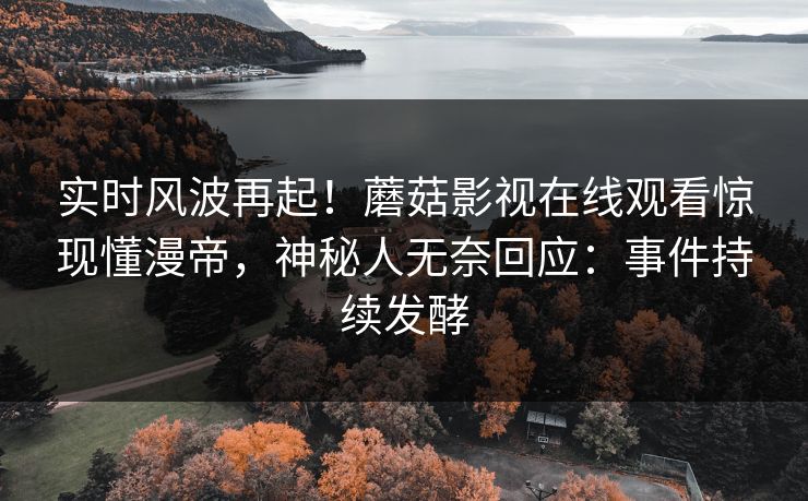 实时风波再起！蘑菇影视在线观看惊现懂漫帝，神秘人无奈回应：事件持续发酵
