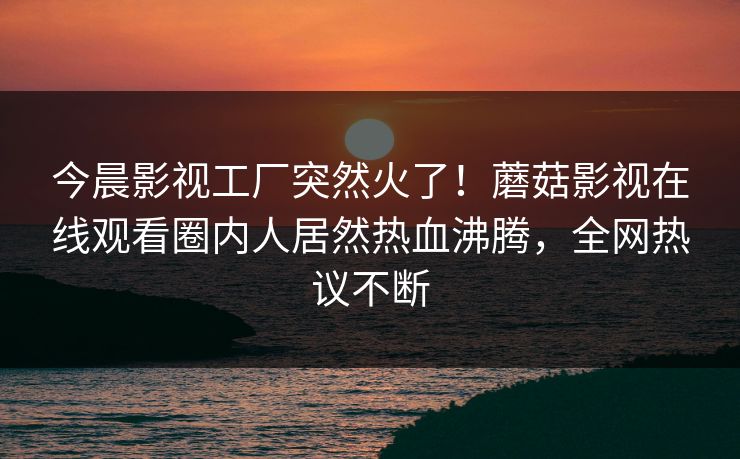 今晨影视工厂突然火了！蘑菇影视在线观看圈内人居然热血沸腾，全网热议不断