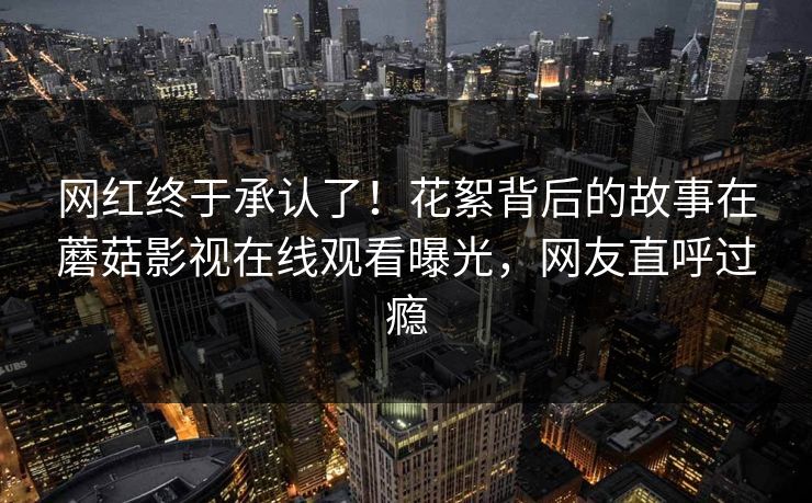 网红终于承认了！花絮背后的故事在蘑菇影视在线观看曝光，网友直呼过瘾
