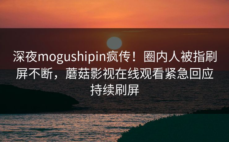 深夜mogushipin疯传！圈内人被指刷屏不断，蘑菇影视在线观看紧急回应持续刷屏