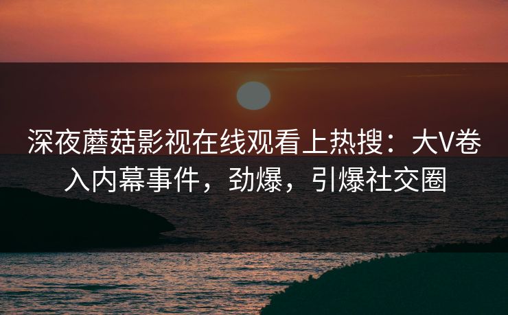 深夜蘑菇影视在线观看上热搜：大V卷入内幕事件，劲爆，引爆社交圈