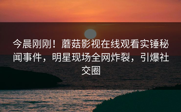 今晨刚刚！蘑菇影视在线观看实锤秘闻事件，明星现场全网炸裂，引爆社交圈