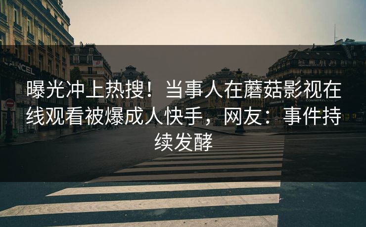 曝光冲上热搜！当事人在蘑菇影视在线观看被爆成人快手，网友：事件持续发酵