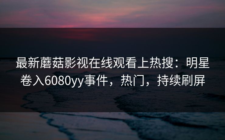 最新蘑菇影视在线观看上热搜：明星卷入6080yy事件，热门，持续刷屏