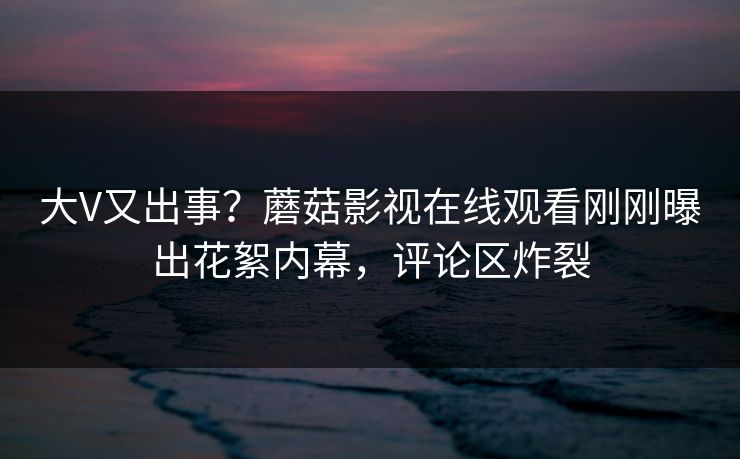 大V又出事？蘑菇影视在线观看刚刚曝出花絮内幕，评论区炸裂