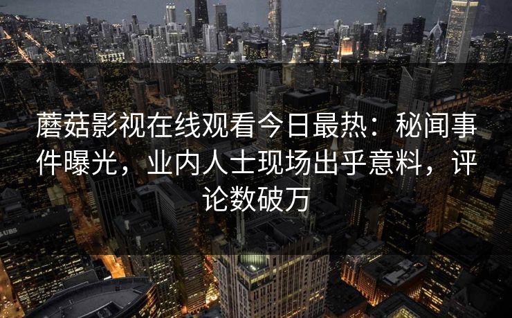 蘑菇影视在线观看今日最热：秘闻事件曝光，业内人士现场出乎意料，评论数破万