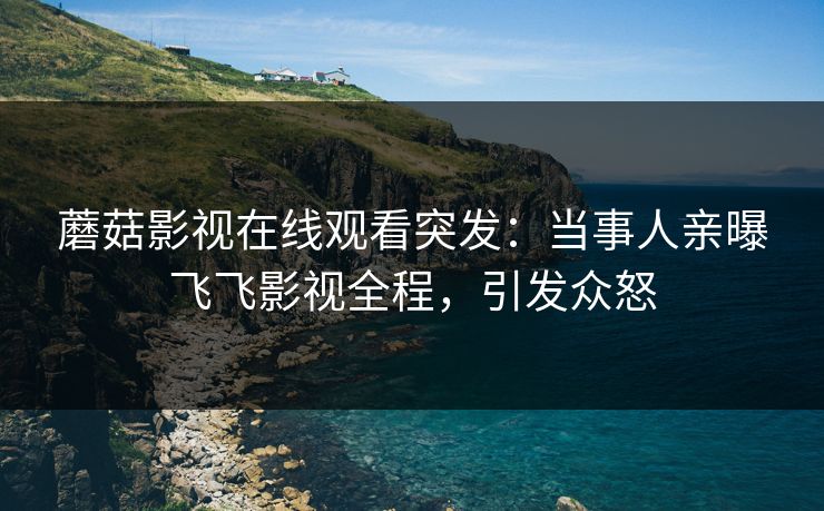 蘑菇影视在线观看突发：当事人亲曝飞飞影视全程，引发众怒