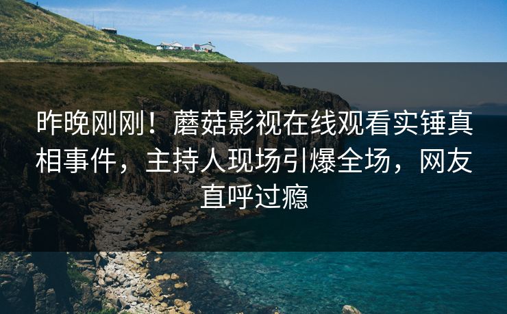昨晚刚刚！蘑菇影视在线观看实锤真相事件，主持人现场引爆全场，网友直呼过瘾