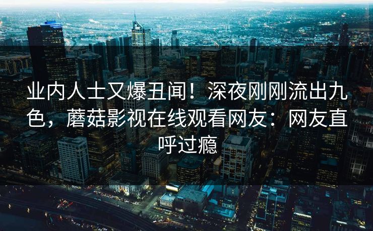 业内人士又爆丑闻！深夜刚刚流出九色，蘑菇影视在线观看网友：网友直呼过瘾