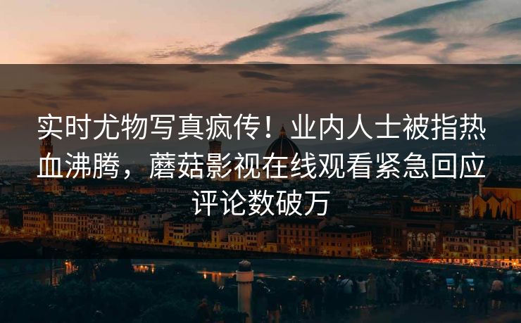 实时尤物写真疯传！业内人士被指热血沸腾，蘑菇影视在线观看紧急回应评论数破万