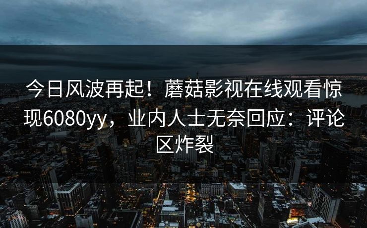 今日风波再起！蘑菇影视在线观看惊现6080yy，业内人士无奈回应：评论区炸裂
