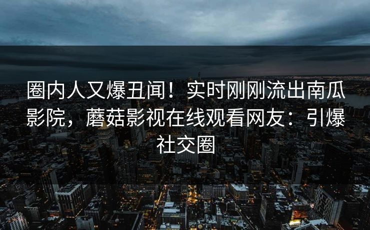 圈内人又爆丑闻！实时刚刚流出南瓜影院，蘑菇影视在线观看网友：引爆社交圈