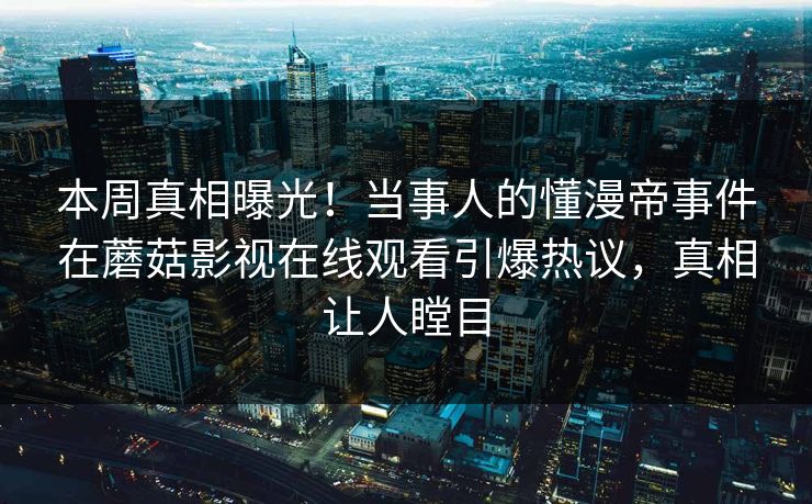 本周真相曝光！当事人的懂漫帝事件在蘑菇影视在线观看引爆热议，真相让人瞠目