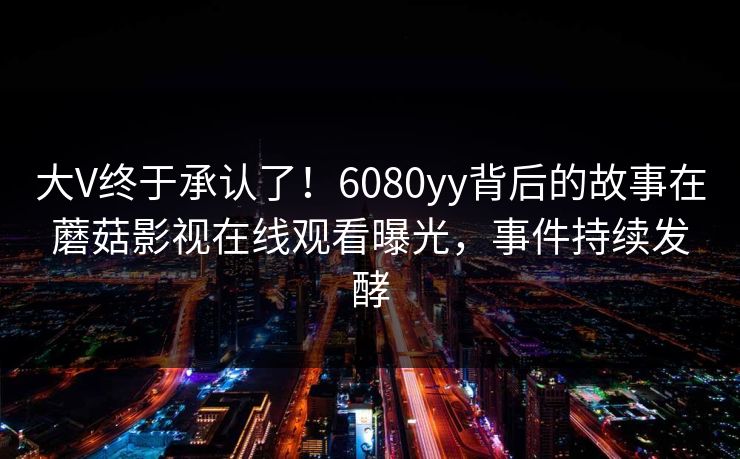 大V终于承认了！6080yy背后的故事在蘑菇影视在线观看曝光，事件持续发酵