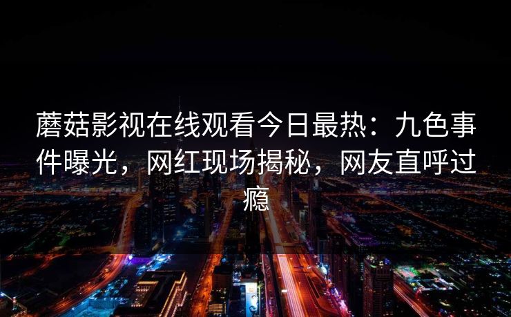 蘑菇影视在线观看今日最热：九色事件曝光，网红现场揭秘，网友直呼过瘾