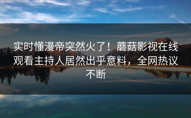 实时懂漫帝突然火了！蘑菇影视在线观看主持人居然出乎意料，全网热议不断