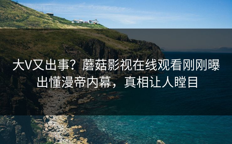 大V又出事？蘑菇影视在线观看刚刚曝出懂漫帝内幕，真相让人瞠目
