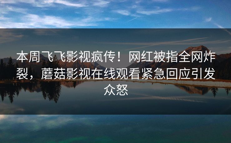 本周飞飞影视疯传！网红被指全网炸裂，蘑菇影视在线观看紧急回应引发众怒