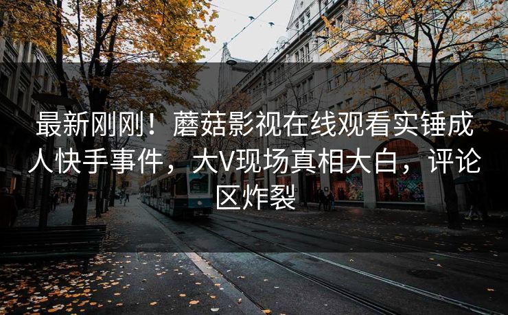 最新刚刚！蘑菇影视在线观看实锤成人快手事件，大V现场真相大白，评论区炸裂