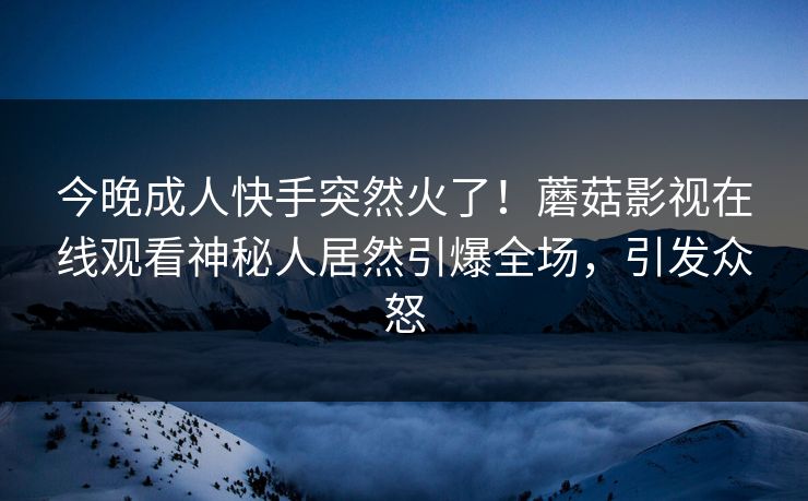 今晚成人快手突然火了！蘑菇影视在线观看神秘人居然引爆全场，引发众怒