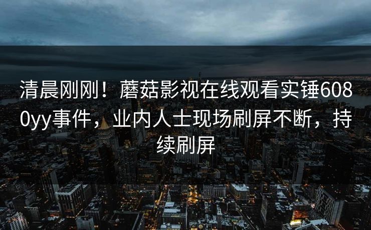 清晨刚刚！蘑菇影视在线观看实锤6080yy事件，业内人士现场刷屏不断，持续刷屏