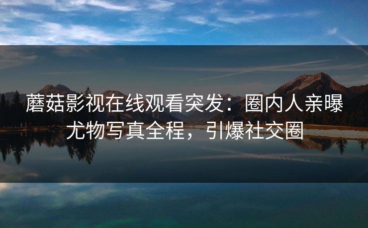 蘑菇影视在线观看突发：圈内人亲曝尤物写真全程，引爆社交圈