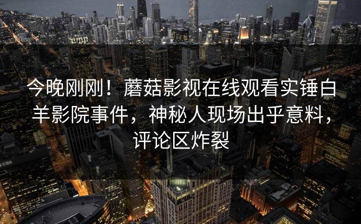 今晚刚刚！蘑菇影视在线观看实锤白羊影院事件，神秘人现场出乎意料，评论区炸裂