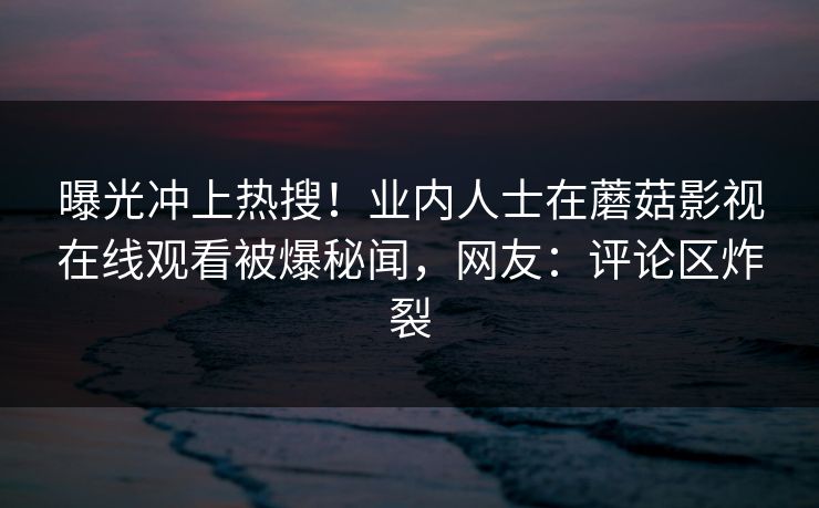 曝光冲上热搜！业内人士在蘑菇影视在线观看被爆秘闻，网友：评论区炸裂