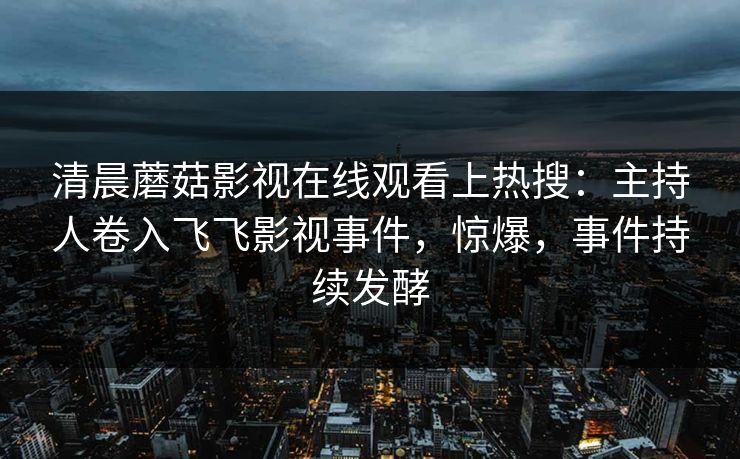 清晨蘑菇影视在线观看上热搜：主持人卷入飞飞影视事件，惊爆，事件持续发酵