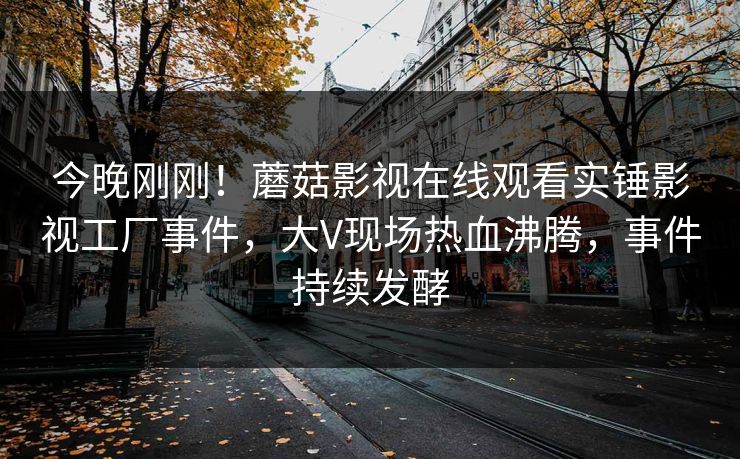 今晚刚刚！蘑菇影视在线观看实锤影视工厂事件，大V现场热血沸腾，事件持续发酵