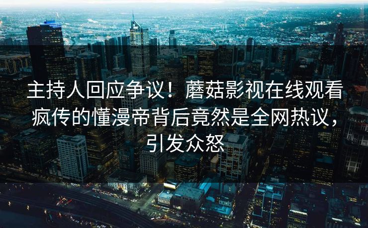 主持人回应争议！蘑菇影视在线观看疯传的懂漫帝背后竟然是全网热议，引发众怒