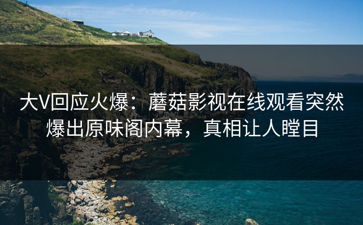 大V回应火爆：蘑菇影视在线观看突然爆出原味阁内幕，真相让人瞠目
