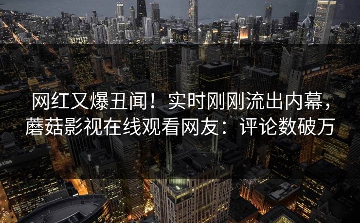 网红又爆丑闻！实时刚刚流出内幕，蘑菇影视在线观看网友：评论数破万