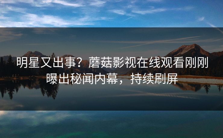 明星又出事？蘑菇影视在线观看刚刚曝出秘闻内幕，持续刷屏