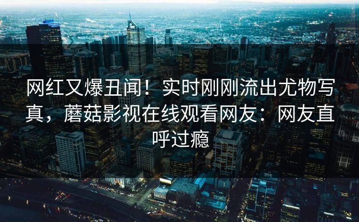 网红又爆丑闻！实时刚刚流出尤物写真，蘑菇影视在线观看网友：网友直呼过瘾